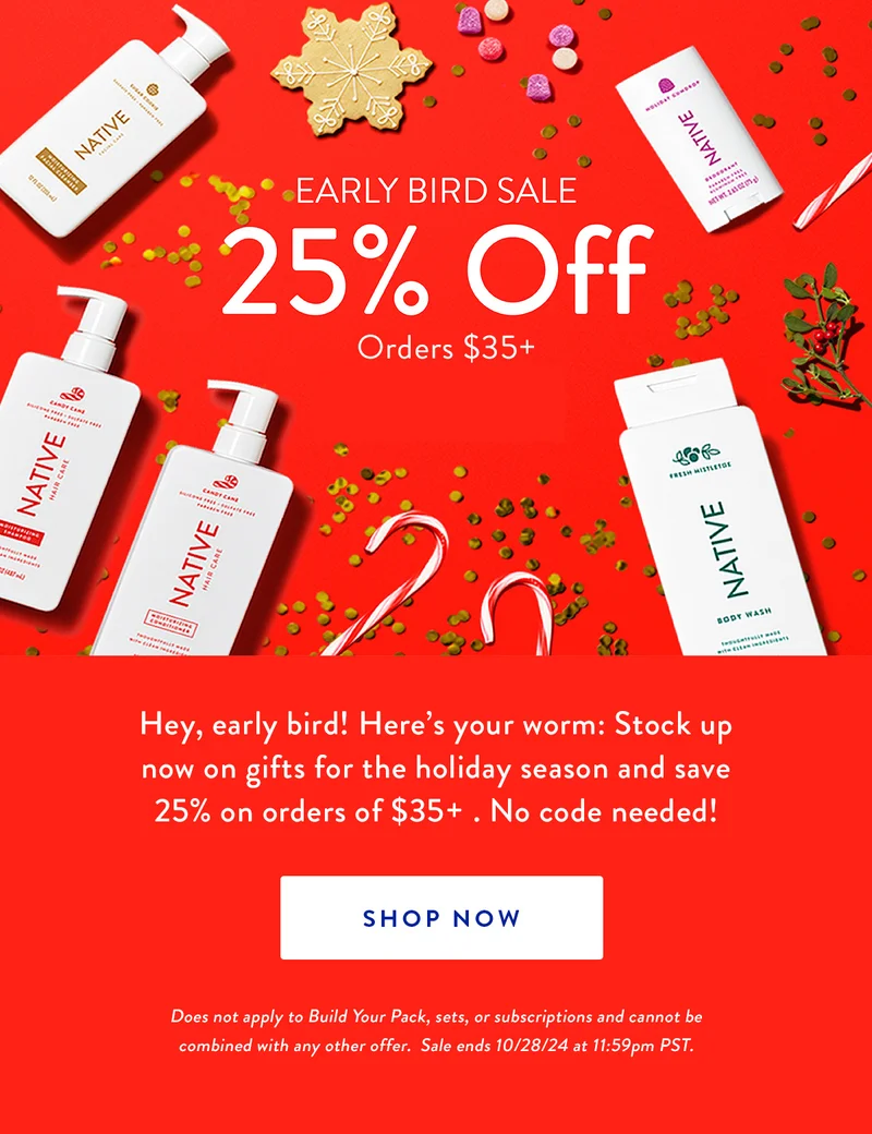 EARLY BIRD SALE 25% OFF Orders $35+ | Hey, early bird! Here's your worm: Here's your worm: Stock up now on gifts for the holiday season and save 25% on order of $35+. No code needed! | SHOP NOW | Does not apply to Build Your Pack, sets, or subscriptions and cannot be combined with any other offer. Sale ends 10/28/24 at 11:59pm PST.