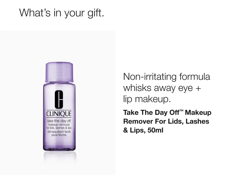 What’s in your gift. Non-irritating formula whisks away eye + lip makeup. Take The Day Off™ Makeup Remover For Lids, Lashes & Lips, 50ml