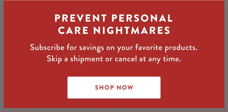 PREVENT PERSONAL CARE NIGHTMARES | Subscribe for savings on your favorite products. Skip a shipment or cancel at any time. | SHOP NOW