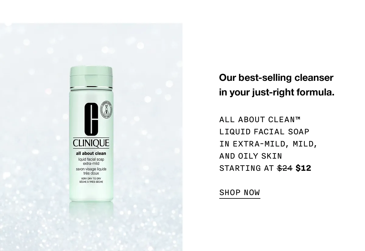Our best-selling cleanser in your just-right formula. All About Clean™ Liquid Facial Soap in Extra-Mild, Mild, and Oily Skin Starting at $24 $12 SHOP NOW
