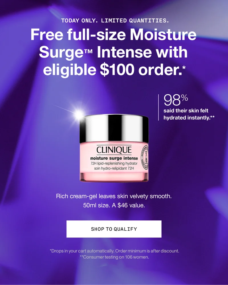 TODAY ONLY. LIMITED QUANTITIES. Free full-size Moisture Surge™ Intense with eligible $100 order.* 98% said their skin felt hydrated instantly.** Rich cream-gel leaves skin velvety smooth. 50ml size. A $46 value SHOP TO QUALIFY | *Drops in your cart automatically. Order minimum is after discount. **Consumer testing on 106 women.