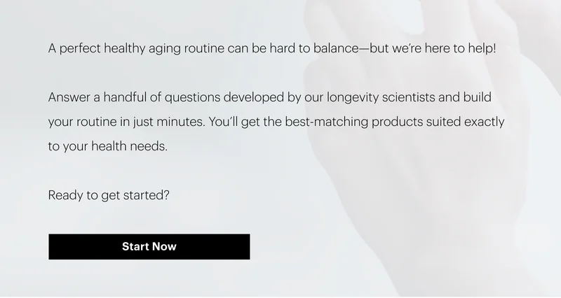A perfect healthy aging routine can be hard to balance—but we’re here to help!&nbsp;| Answer a handful of questions developed by our longevity scientists and build your routine in just minutes. You’ll get the best-matching products suited exactly to your health needs. | Ready to get started? | Start Now