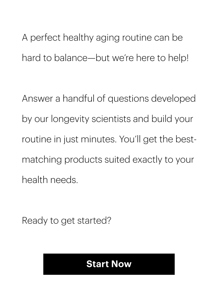 A perfect healthy aging routine can be hard to balance—but we’re here to help!&nbsp;| Answer a handful of questions developed by our longevity scientists and build your routine in just minutes. You’ll get the best-matching products suited exactly to your health needs. | Ready to get started? | Start Now