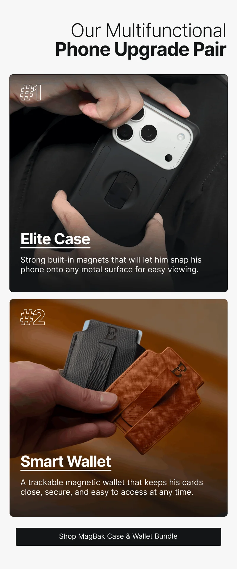 Our Multifunctional Phone Upgrade Pair #1 Elite Case Strong built-in magnets that will let him snap his phone onto any metal surface for easy viewing. #2 Smart Wallet A trackable magnetic wallet that keeps his cards close, secure, and easy to access at any time.