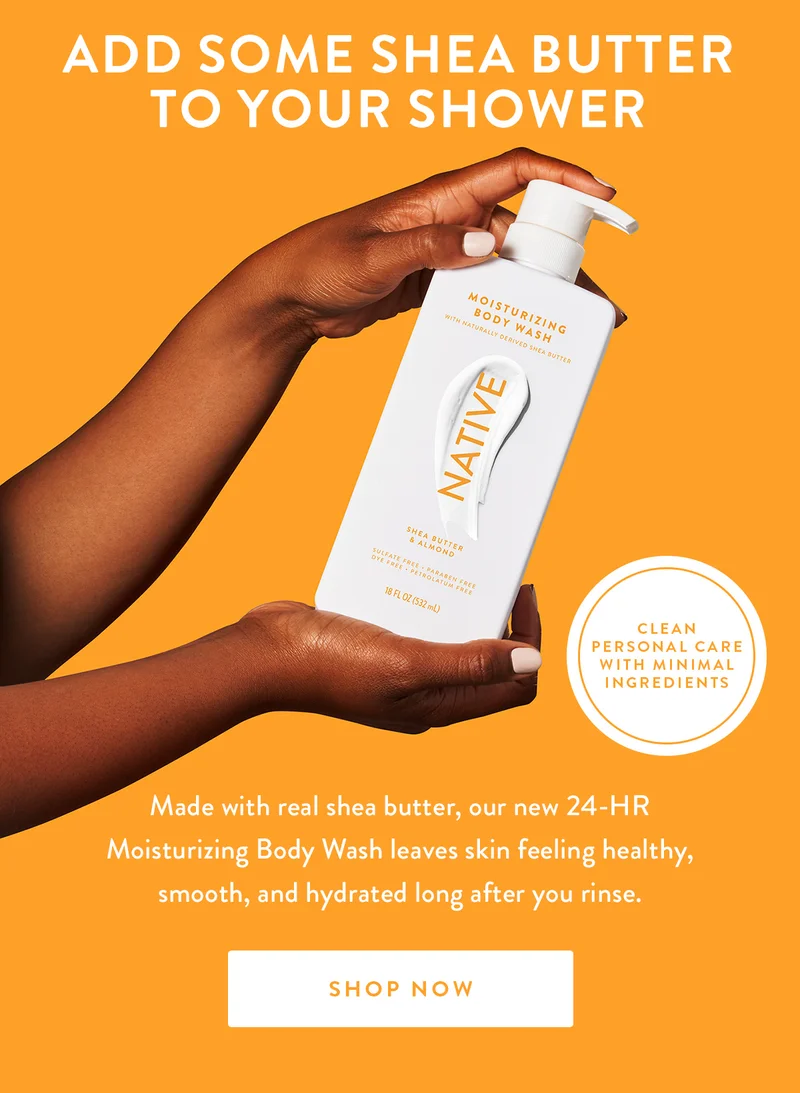 ADD SOME SHEA BUTTER TO YOUR SHOWER | CLEAN PERSONAL CARE WITH MINIMAL INGREDIENTS | Made with real shea butter, our new 24-HR Moisturizing Body Wash leaves skin feeling healthy, smooth, and hydrated long after you rinse. | SHOP NOW