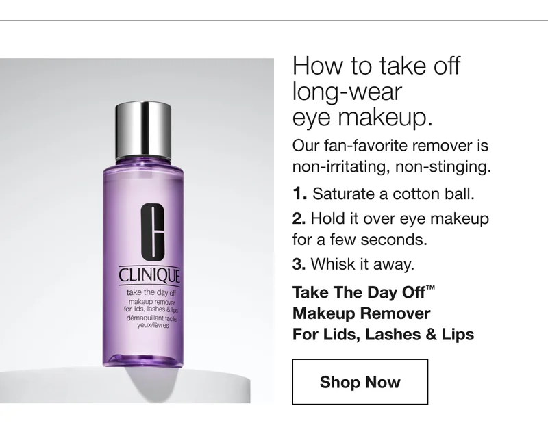 How to take off  long-wear  eye makeup. | Our fan-favorite remover is  non-irritating, non-stinging. 1. Saturate a cotton ball. 2. Hold it over eye makeup  for a few seconds. 3. Whisk it away. Take The Day Off™  Makeup Remover  For Lids, Lashes & Lips | Shop Now