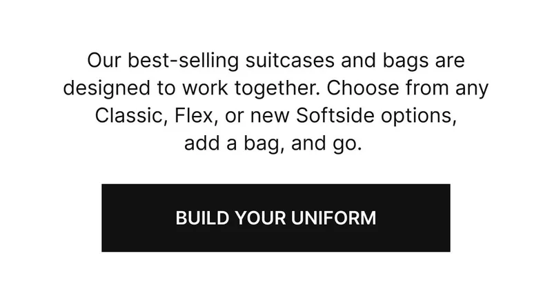 Our best-selling suitcases and bags are designed to work together. Choose from any Classic, Flex, or new Softside options, add a bag, and go. Build your unifrom