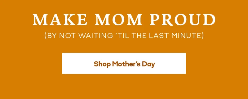 MAKE MOM PROUD (BY NOT WAITING 'TIL THE LAST MINUTE). Shop Mother's Day