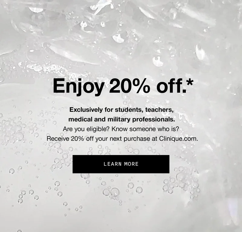 Enjoy 20% off.* Exclusively for students, teachers, medical and military professionals.Are you eligible? Know someone who is? Receive 20% off your next purchase at Clinique.com. | LEARN MORE