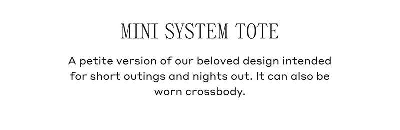MINI SYSTEM TOTE A petite version of our beloved design intended for short outings and nights out. It can also be worn crossbody.