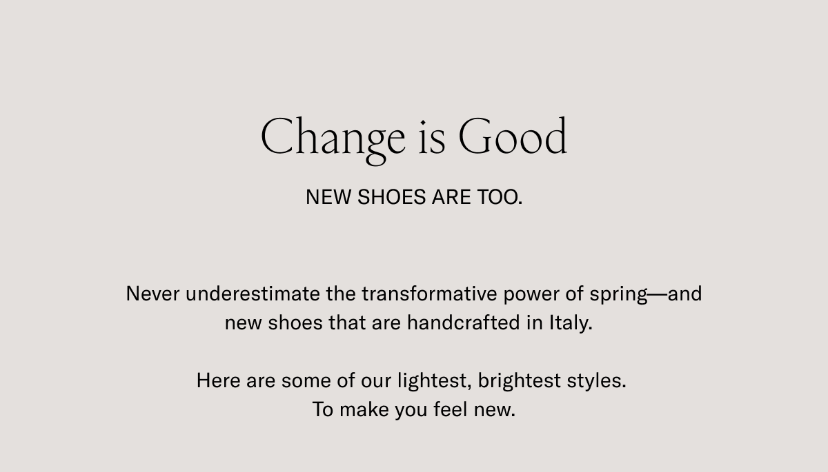 Change is good. New shoes are too. Never underestimate the transformative power of spring-and new shoes that are handcrafted in Italy. Here are some of our lightest, brightest styles. To make you feel new.