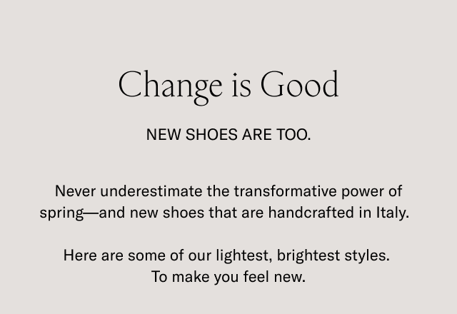 Change is good. New shoes are too. Never underestimate the transformative power of spring-and new shoes that are handcrafted in Italy. Here are some of our lightest, brightest styles. To make you feel new.