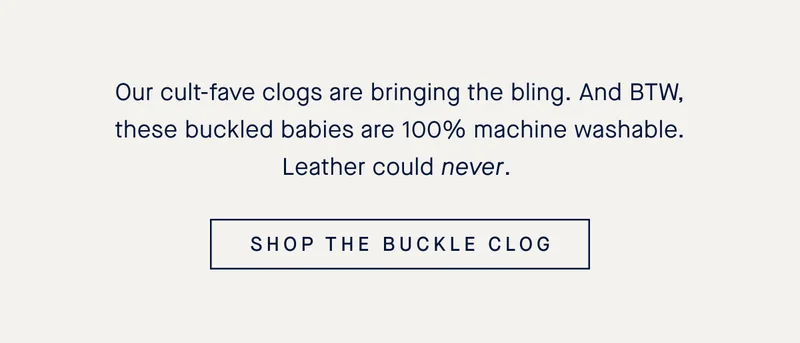 Our cult-fave clogs are bringing the bling. And BTW, these buckled babies are 100% machine washable. Leather could never. SHOP THE BUCKLE CLOG