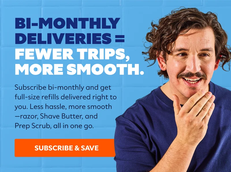 Bi-monthly deliveries = fewer trips, more smooth. subcopy: Subscribe bi-monthly and get full-size refills delivered right to you. Less hassle, more smooth—razor, Shave Butter, and Prep Scrub, all in one go. SUBSCRIBE & SAVE