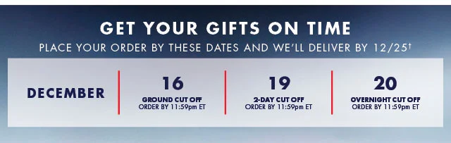 Get your gifts on time                                            Place your order by these dates and we'll deliver by 12/25†                                            December 16                                            Ground Cut off order by 11:59pm ET                                                                                         December 19                                            2-day Cut off order by 11:59pm ET                                                                                         December 20                                            Overnight Cut off order by 11:59pm ET                                      
      Shop now