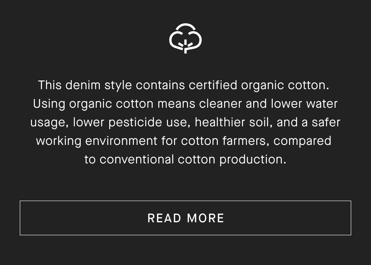 This denim style contains certified organic cotton. Using organic cotton means cleaner and lower water usage, lower pesticide use, healthier soil, and a safer working environment for cotton farmers, compared to conventional cotton production.[ READ MORE]