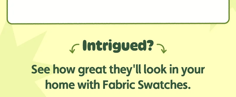 Intrigued? See how great they'll look in your home with Fabric Swatches.