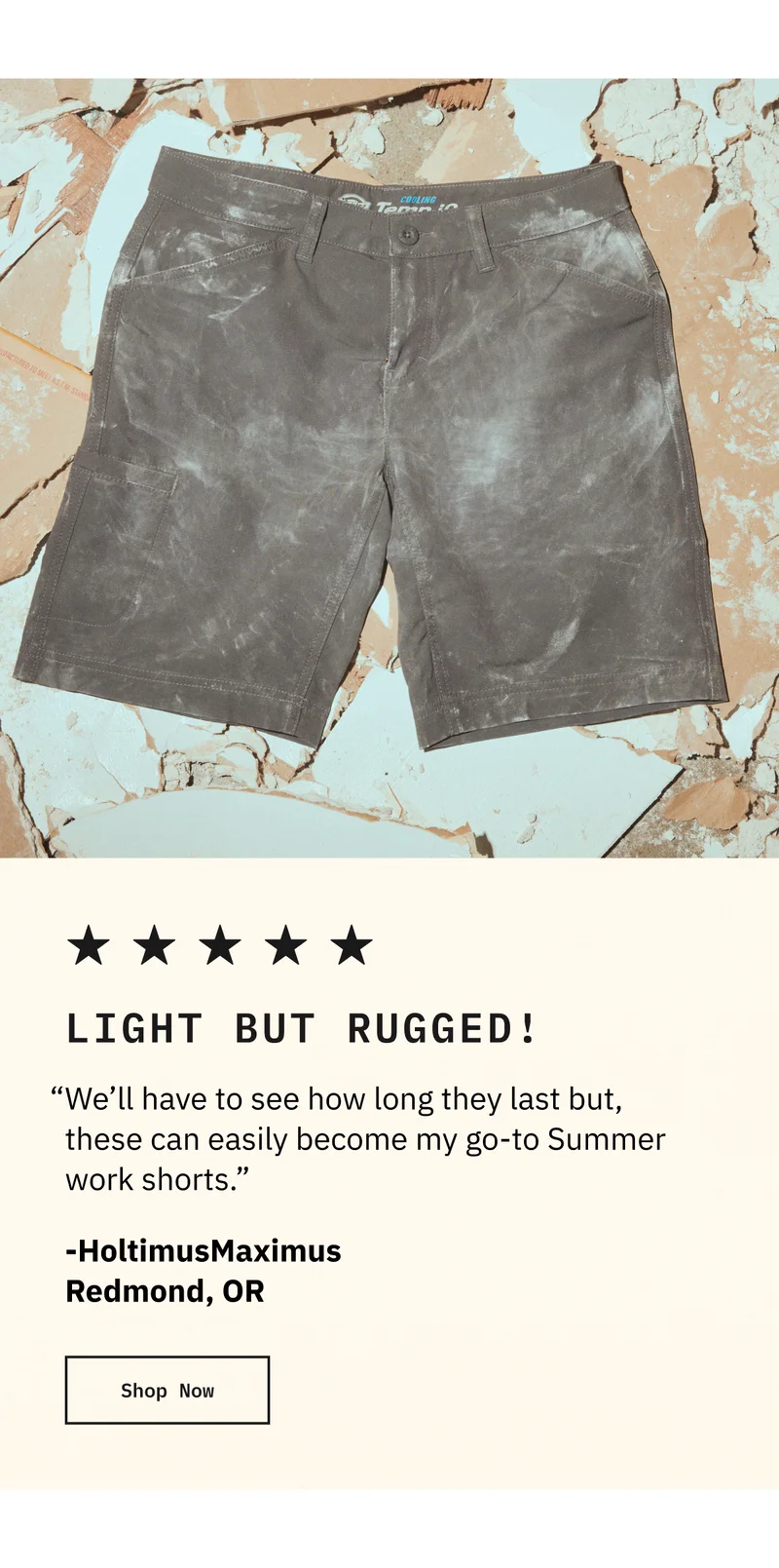 LIGHT BUT RUGGED! "Well have to see how long they last but, these can easily become my go-to Summer work shorts." - HoltimusMaximus Redmond, OR. Shop Now
