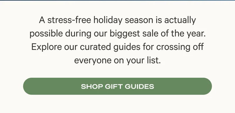 A stress-free holiday season is actually possible during our biggest sale of the year. Explore our curated guides for crossing off everyone on your list. - Shop Gift Guides