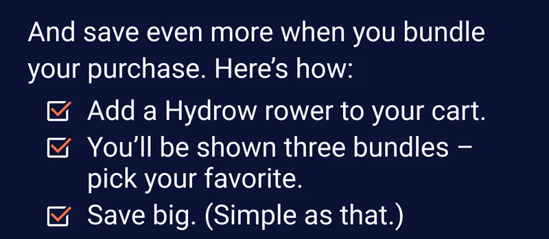 And save even more when you bundle your purchase. Here's how: Add a Hydrow rower to your cart. You'll be shown three bundles - pick your favorite. Save big. (Simple as that.)