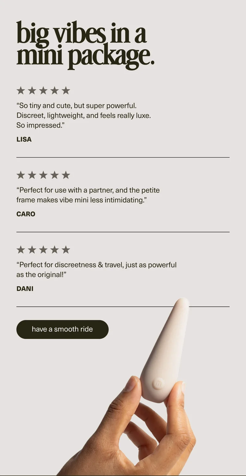 big vibes in a mini package. | “So tiny and cute, but super powerful. Discreet, lightweight, and feels really luxe. So impressed.” - Lisa | “Perfect for use with a partner, and the petite frame makes vibe mini less intimidating.” - Caro | “Perfect for discreetness & travel, just as powerful as the original!” - Dani | [ have a smooth ride ]