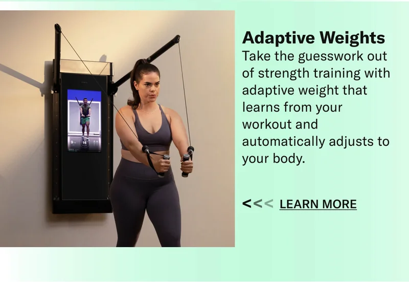 Adaptive Weights Take the guesswork out of strength training with adaptive weight that learns from your workout and automatically adjusts to your body. Learn More