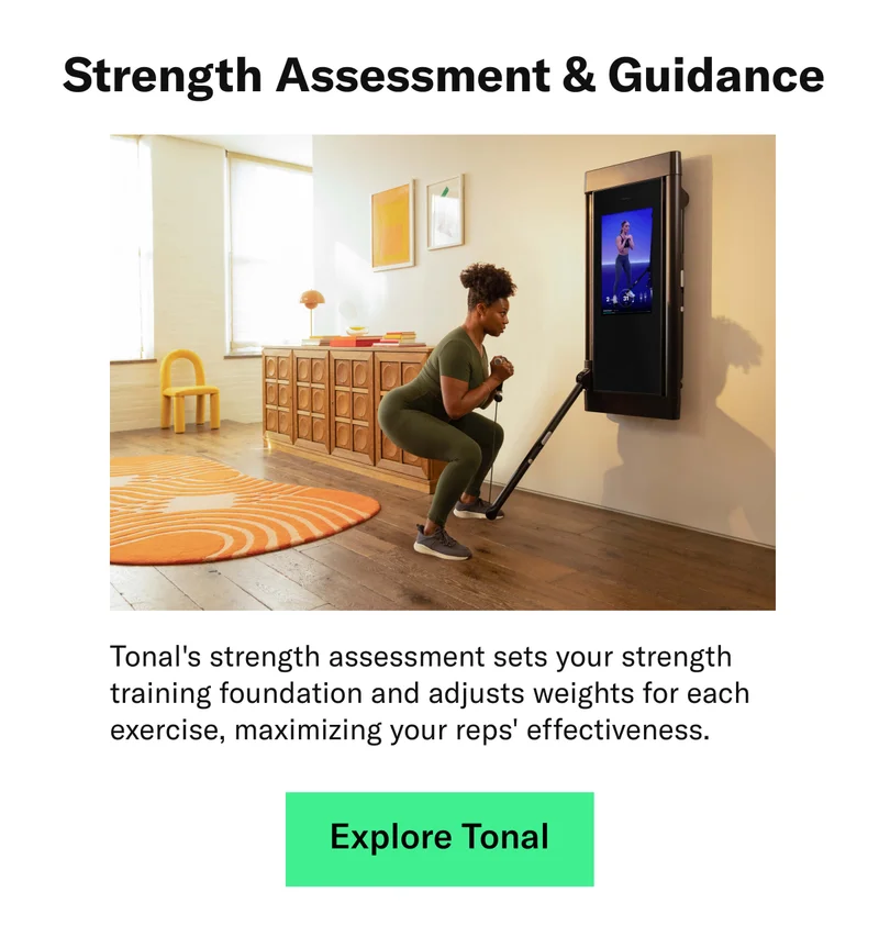 Strength Assessment & Guidance. Tonal's strength assessment sets your strength training foundation and adjusts weights for each exercise, maximizing your reps' effectiveness.