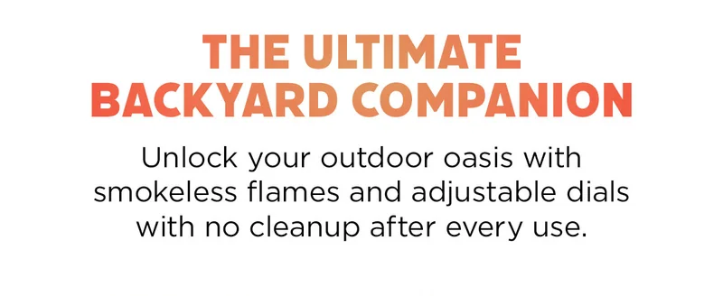 The ultimate backyard companion--Unlock your outdoor oasis with someless flames and adjustable dials with no cleanup after every use.