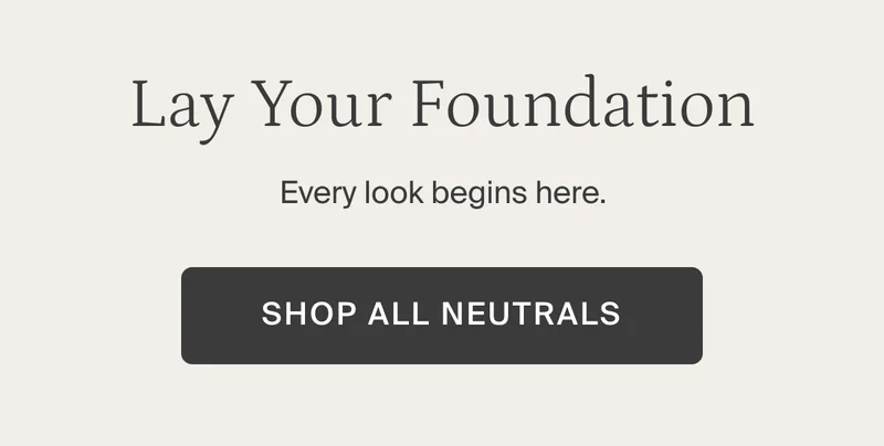 Lay your foundation. Shop all neutrals.