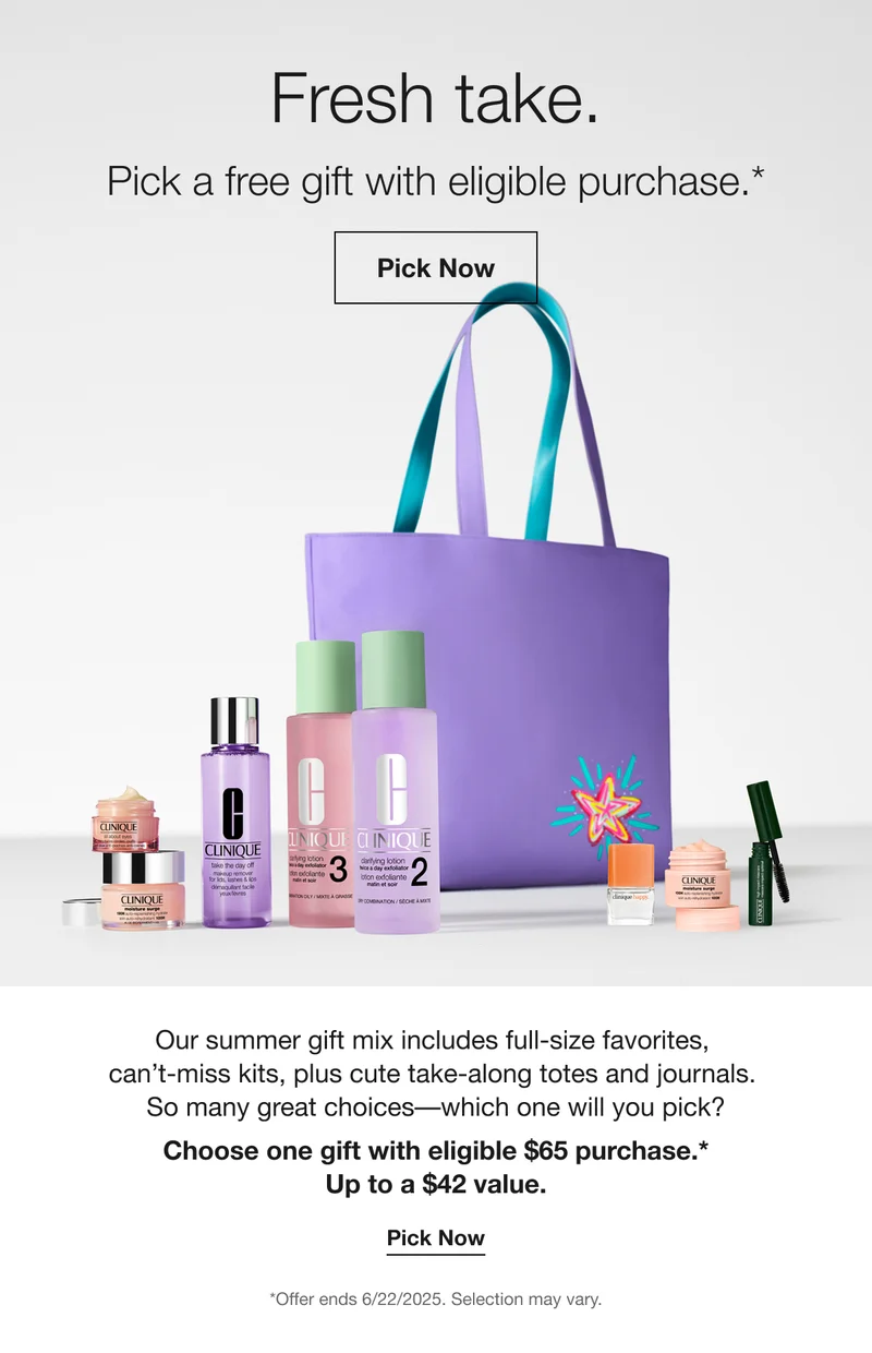 Fresh take. Pick a free gift with eligible purchase.* Pick Now Our summer gift mix includes full-size favorites, can't-miss kits, plus cute take-along totes and journals. So many great choices-which one will you pick? Choose one gift with eligible $65 purchase.* Up to a $42 value. Pick Now *Offer ends 6/22/2025. Selection may vary.