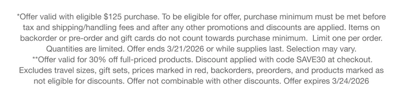 *Offer valid with eligible $125 purchase. To be eligible for offer, purchase minimum must be met before tax and shipping/handling fees and after any other promotions and discounts are applied. Items on backorder or pre-order and gift cards do not count towards purchase minimum. Limit one per order. Quantities are limited. Offer ends 3/21/2026 or while supplies last. Selection may vary. **Offer valid for 30% off full-priced products. Discount applied with code discount code at checkout. Excludes travel sizes, gift sets, prices marked in red, backorders, preorders, and products marked as not eligible for discounts. Offer not combinable with other discounts. Offer expires 3/24/2026