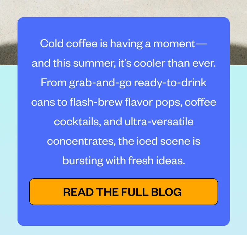 Cold coffee is having a momentand this summer, it’s cooler than ever. From grab-and-go ready-to-drink cans to flash-brew flavor pops, coffee cocktails, and ultra-versatile concentrates, the iced scene is bursting with fresh ideas. CTA: Read the Full Blog Cold coffee is having a momentand this summer, it’s cooler than ever. From grab-and-go ready-to-drink cans to flash-brew flavor pops, coffee cocktails, and ultra-versatile concentrates, the iced scene is bursting with fresh ideas. CTA: Read the Full Blog