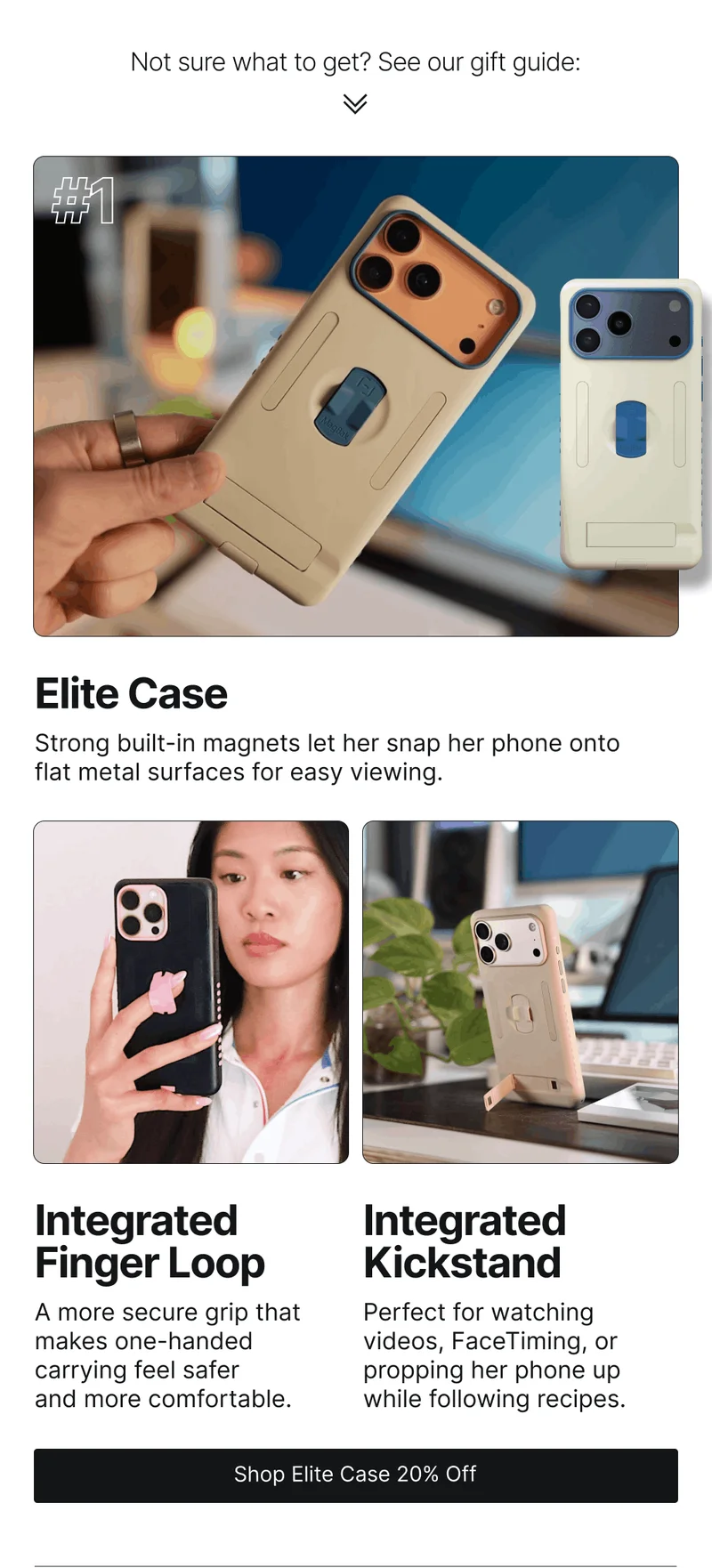 Not sure what to get? See our gift guide: #1 Elite Case Strong built-in magnets let her snap her phone onto flat metal surfaces for easy viewing. Integrated  Finger Loop Integrated Kickstand A more secure grip that makes one-handed carrying feel safer and more comfortable.  Perfect for watching videos, FaceTiming, or propping her phone up while following recipes.