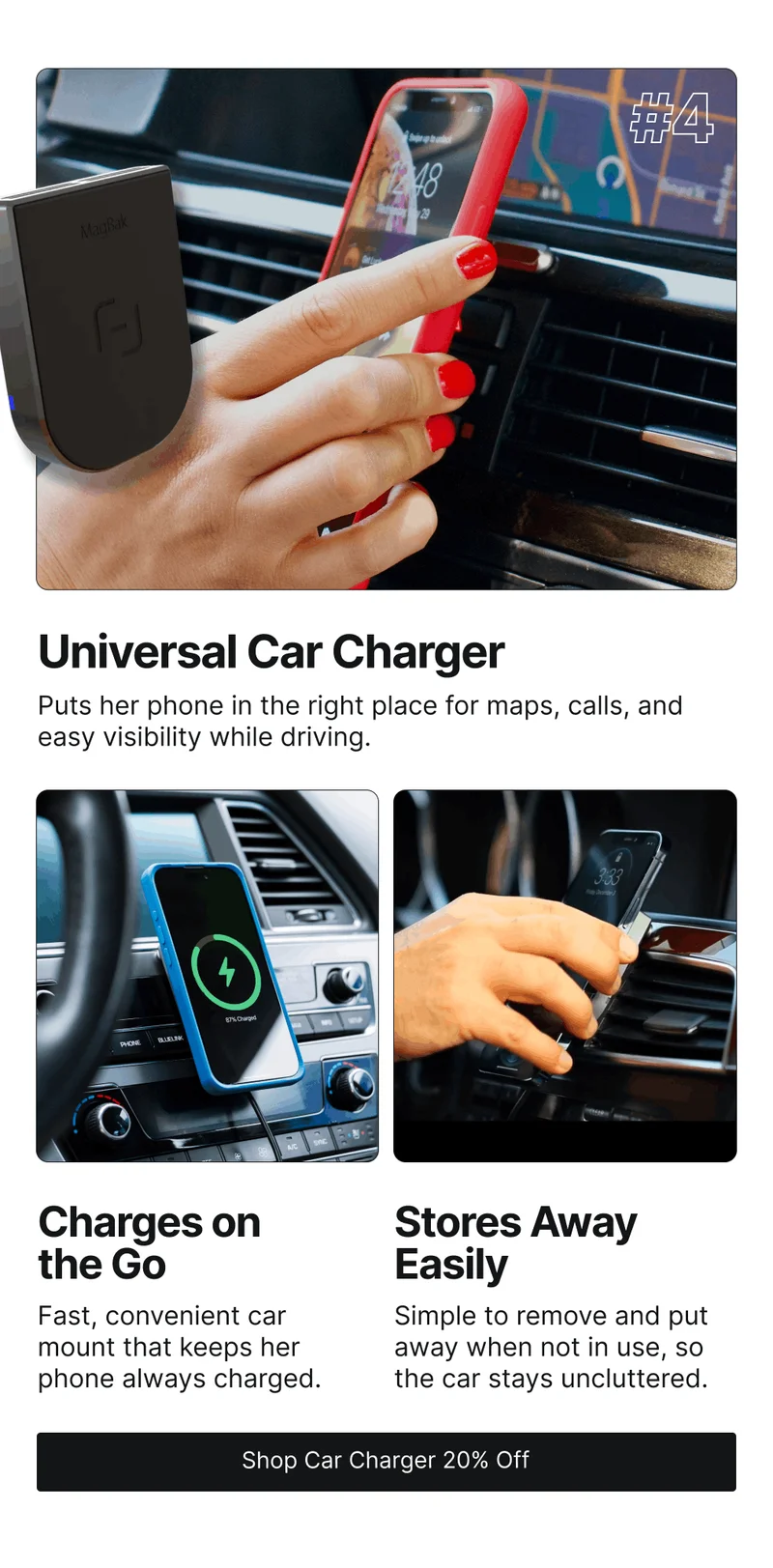 Universal Car Charger Puts her phone in the right place for maps, calls, and easy visibility while driving. Charges on the Go Stores Away Easily Fast, convenient car mount that keeps her phone always charged. Simple to remove and put away when not in use, so the car stays uncluttered.