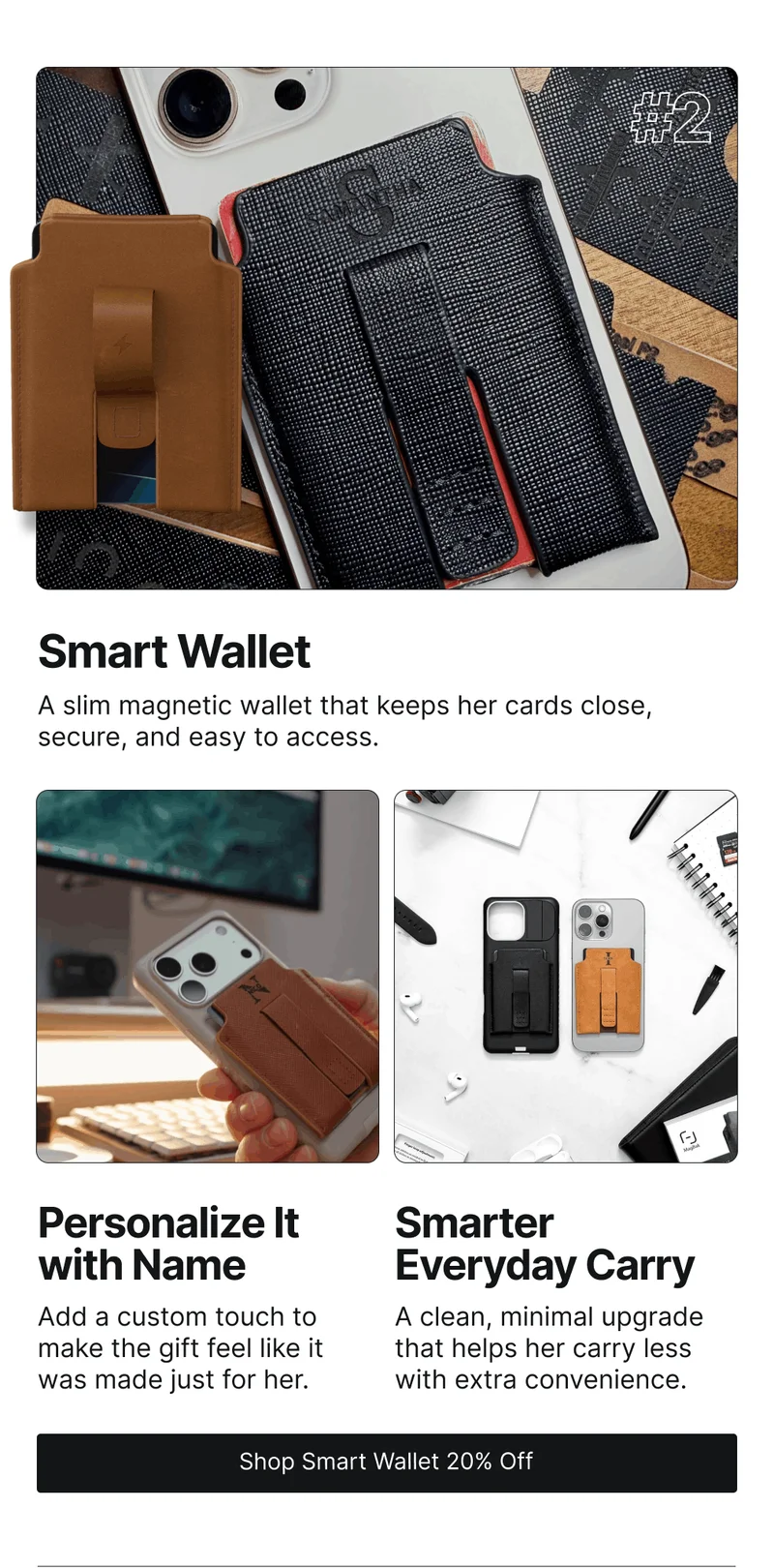 Smart Wallet A slim magnetic wallet that keeps her cards close, secure, and easy to access. Personalize It with Name Smarter Everyday Carry Add a custom touch to make the gift feel like it was made just for her.  A clean, minimal upgrade that helps her carry less with extra convenience.