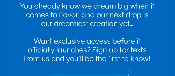 You already know we dream big when it comes to flavor, and our next drop is our dreamiest creation yet... Want exclusive access before it officially launches? Sign up for texts from us and you'll be the first to know!
