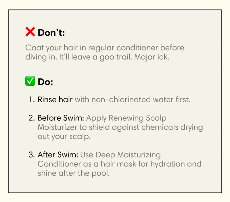 Don’t:  Coat your hair in regular conditioner before diving in. It’ll leave a goo trail. Major ick.   Do:&nbsp; Rinse hair with non-chlorinated water first.  Before Swim: Apply Renewing Scalp Moisturizer to shield against chemicals drying out your scalp.  After Swim: Use Deep Moisturizing Conditioner as a hair mask for hydration and shine after the pool.