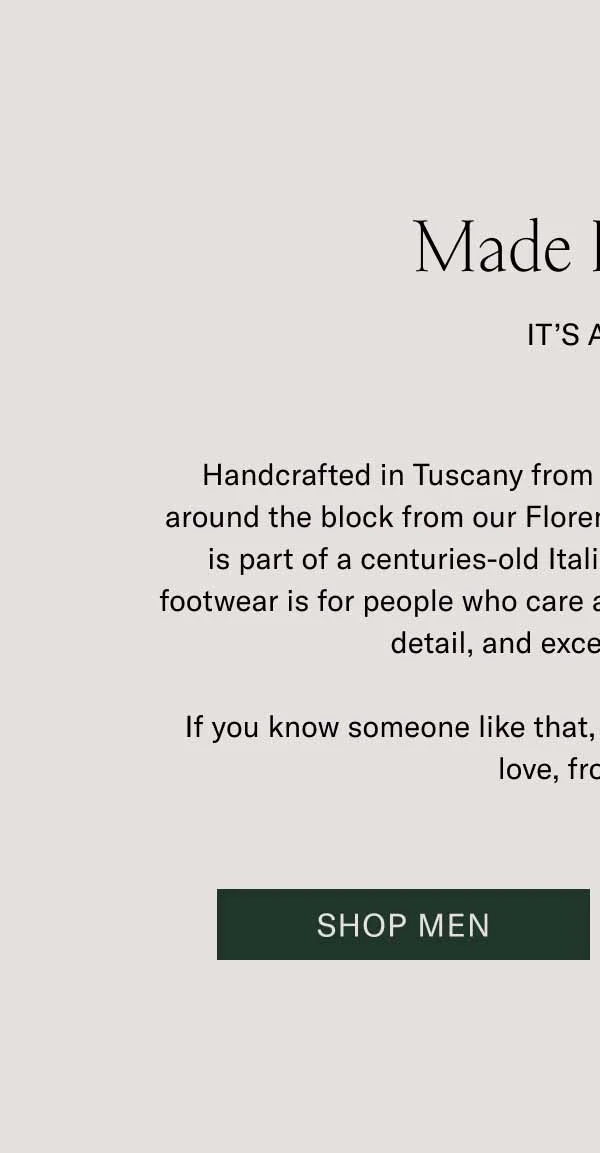 Made In Italy  It’s a Gift Handcrafted in Tuscany from premium leather sourced just around the block from our Florence manufacturer, Koio footwear is part of a centuries-old Italian shoemaking tradition. Our footwear is for people who care about lasting quality, attention to detail, and exceptional design. If you know someone like that, give them a pair of Koios. With love, from Italy. Shop Men Shop Women