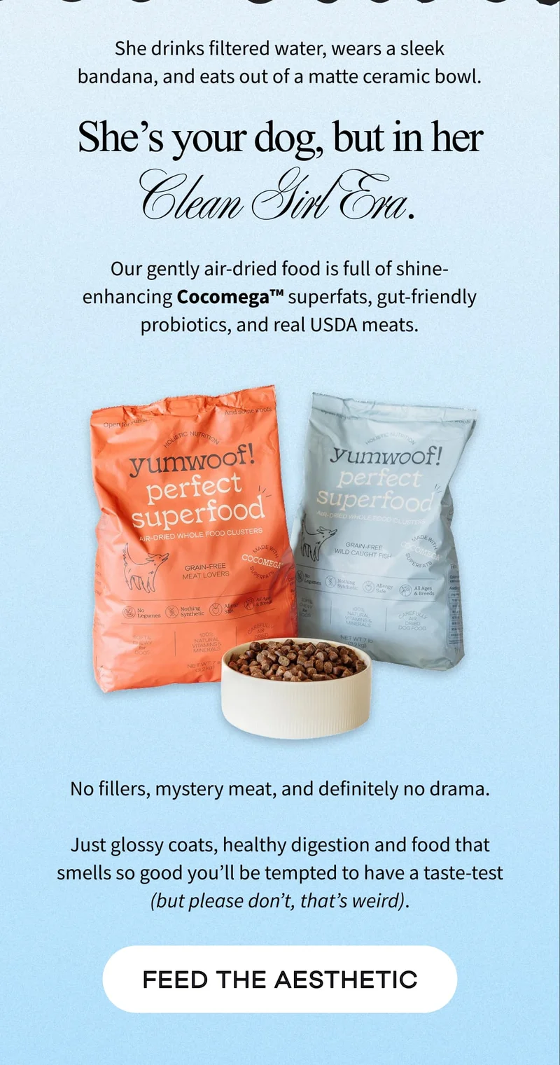She drinks filtered water, wears a sleek bandana, and eats out of a matte ceramic bowl. | She’s your dog, but in her Clean Girl Era. | Our gently air-dried food is full of shine-enhancing Cocomega™ superfats, gut-friendly probiotics, and real USDA meats. | No fillers, mystery meat, and definitely no drama.  Just glossy coats, healthy digestion and food that smells so good you’ll be tempted to have a taste-test (but please don’t, that’s weird). | FEED THE AESTHETIC