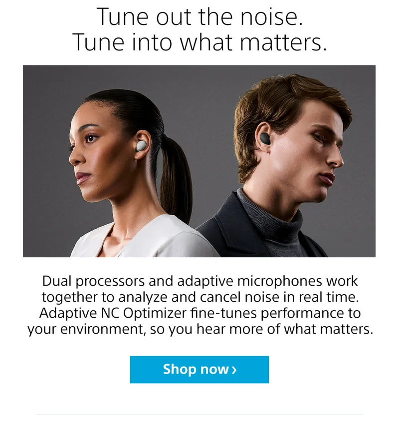 Tune out the noise. Tune into what matters. Dual processors and adaptive microphones work together to analyze and cancel noise in real time. Adaptive NC Optimizer fine-tunes performance to your environment, so you hear more of what matters. Shop now