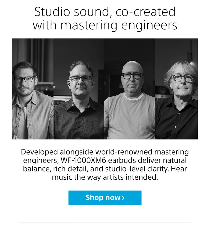Studio sound, co-created with mastering engineers |  Developed alongside world-renowned mastering engineers, WF-1000XM6 earbuds deliver natural balance, rich detail, and studio-level clarity. Hear music the way artists intended. Shop now