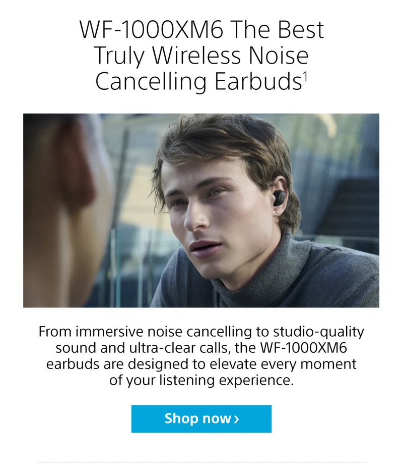 WF-1000XM6 The Best Truly Wireless Noise Cancelling Earbuds1 | From immersive noise cancelling to studio-quality sound and ultra-clear calls, the WF-1000XM6 earbuds are designed to elevate every moment of your listening experience. Shop now