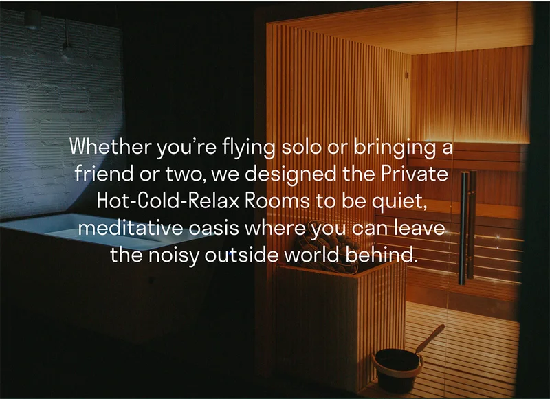 Whether you’re flying solo or bringing a friend or two, we designed the Private Hot-Cold-Relax Rooms to be quiet, meditative oases where you can leave the noisy outside world behind.