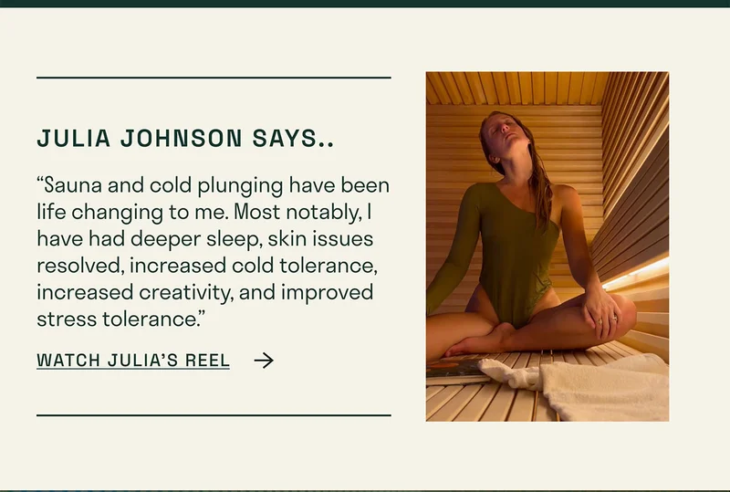 “Sauna and cold plunging have been life changing to me. Most notably, I have had deeper sleep, skin issues resolved, increased cold tolerance, increased creativity, and improved stress tolerance.”