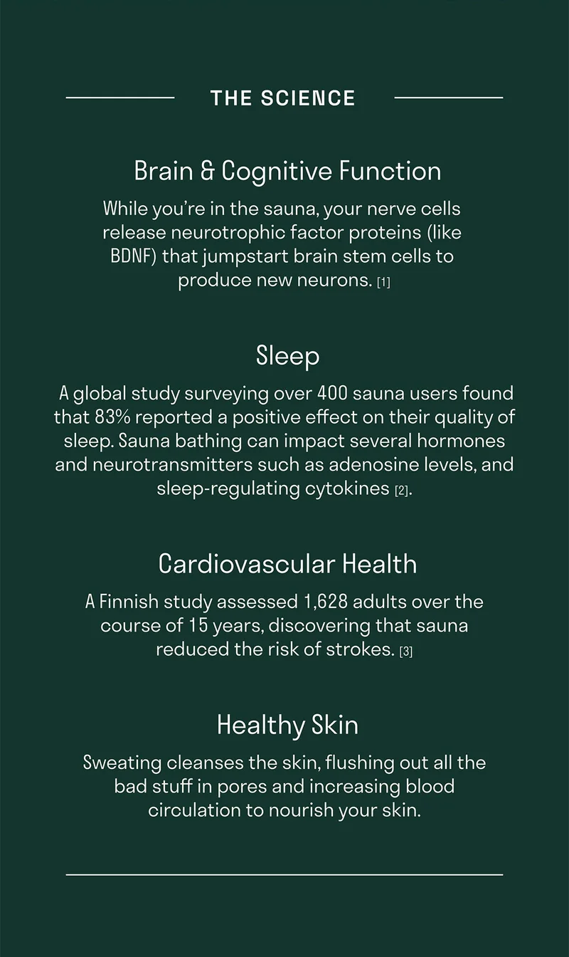 The Science - While you’re in the sauna, your nerve cells release neurotrophic factor proteins (like BDNF) that jumpstart brain stem cells to produce new neurons. [1]