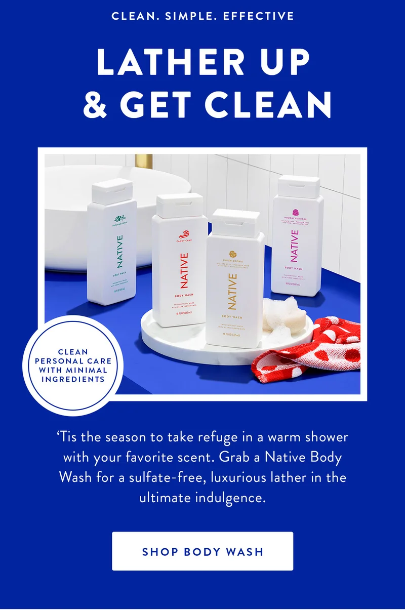 CLEAN. SIMPLE. EFFECTIVE LATHER UP & GET CLEAN CLEAN PERSONAL CARE WITH MINIMAL INGREDIENTS 'Tis the season to take refuge in a warm shower with your favorite scent. Grab a Native Body Wash for a sulfate-free, luxurious lather in the ultimate indulgence. SHOP BODY WASH
