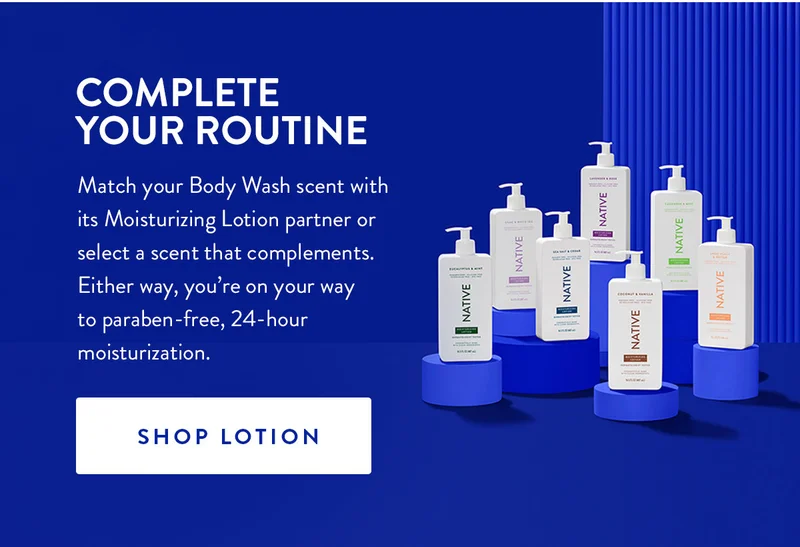 COMPLETE YOUR ROUTINE Match your Body Wash scent with its Moisturizing Lotion partner or select a scent that complements. Either way, you're on your way to paraben-free, 24-hour moisturization. SHOP LOTION