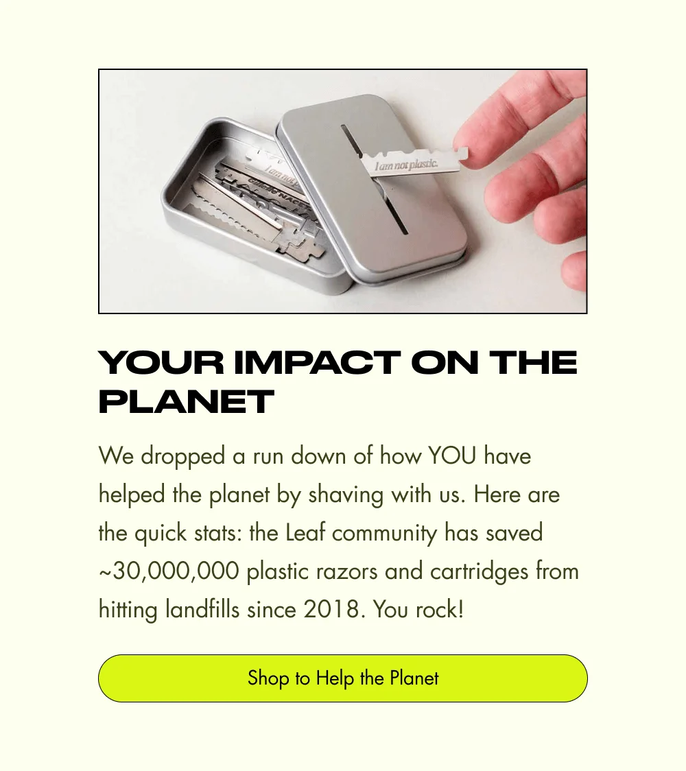 Your Impact on the Planet We dropped a run down of how YOU have helped the planet by shaving with us. Here are the quick stats: the Leaf community has saved ~30,000,000 plastic razors and cartridges from hitting landfills since 2018. You rock! Shop to Help the Planet