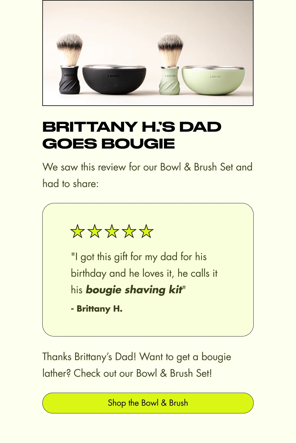 Brittany H.’s Dad Goes Bougie We saw this review for our Bowl & Brush Set and had to share: "I got this gift for my dad for his birthday and he loves it, he calls it his bougie shaving kit" - Brittany H. Thanks Brittany’s Dad! Want to get a bougie lather? Check out our Bowl & Brush Set! Shop the Bowl & Brush