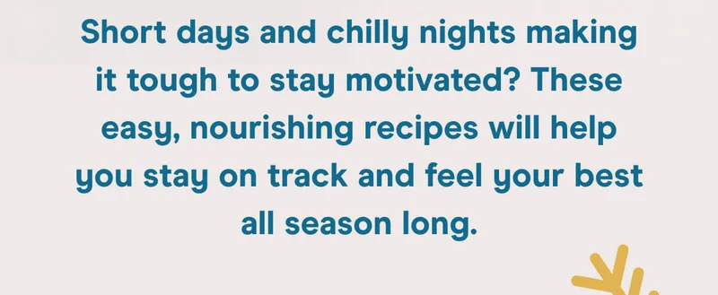 Short days and chilly nights making it tough to stay motivated? These easy, nourishing recipes will help you stay on track and feel your best all season long.